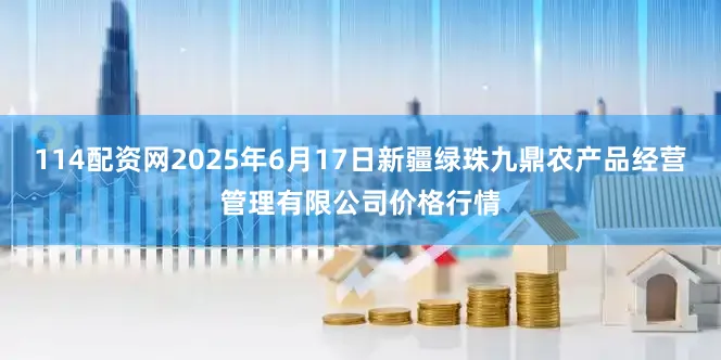 114配资网2025年6月17日新疆绿珠九鼎农产品经营管理有限公司价格行情