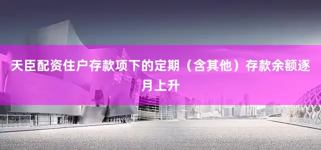 天臣配资住户存款项下的定期（含其他）存款余额逐月上升