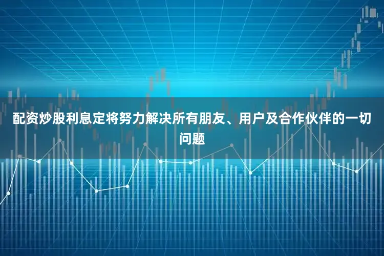 配资炒股利息定将努力解决所有朋友、用户及合作伙伴的一切问题
