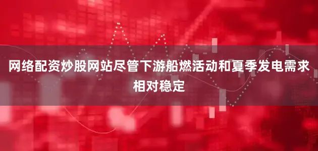 网络配资炒股网站尽管下游船燃活动和夏季发电需求相对稳定