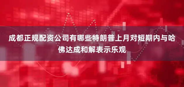 成都正规配资公司有哪些　　特朗普上月对短期内与哈佛达成和解表示乐观