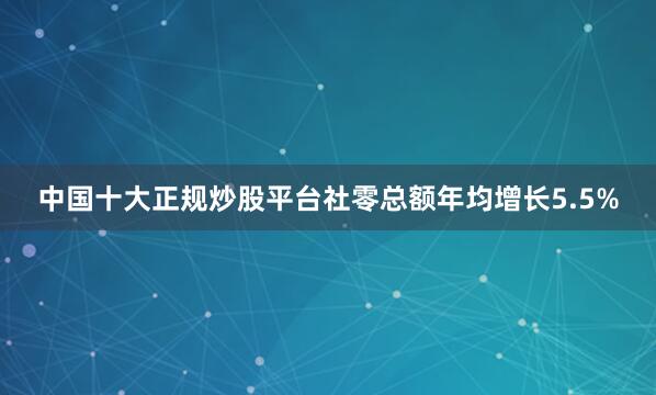 中国十大正规炒股平台社零总额年均增长5.5%