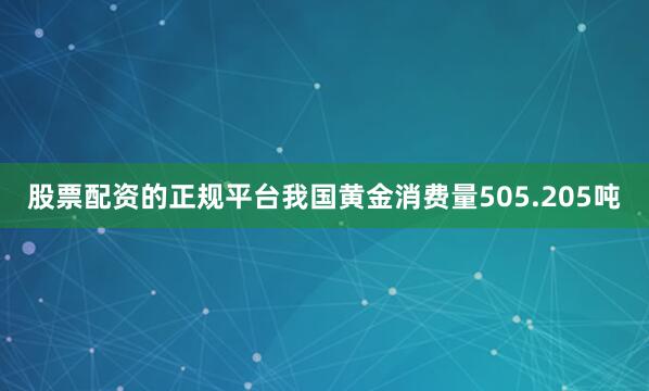股票配资的正规平台我国黄金消费量505.205吨