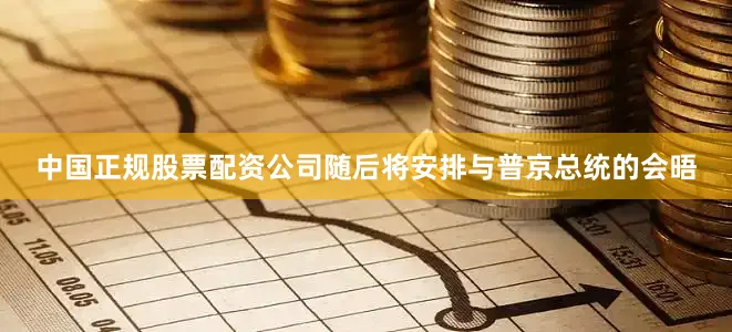 中国正规股票配资公司随后将安排与普京总统的会晤