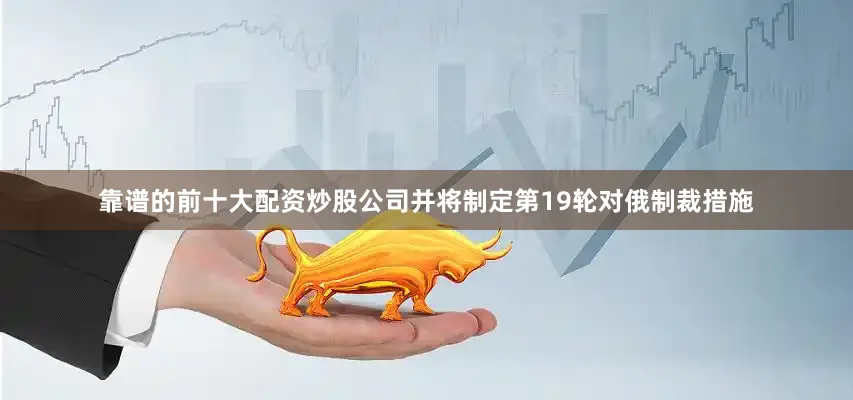 靠谱的前十大配资炒股公司并将制定第19轮对俄制裁措施